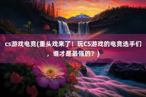 cs游戏电竞(重头戏来了！玩CS游戏的电竞选手们，谁才是最强的？)