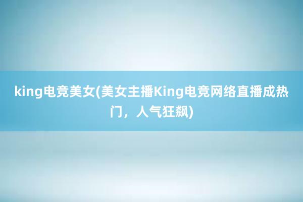 king电竞美女(美女主播King电竞网络直播成热门，人气狂飙)