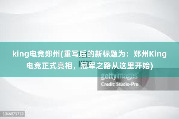 king电竞郑州(重写后的新标题为：郑州King电竞正式亮相，冠军之路从这里开始)