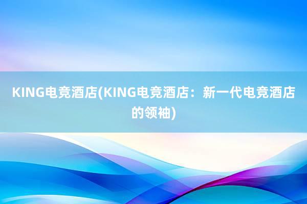 KING电竞酒店(KING电竞酒店：新一代电竞酒店的领袖)