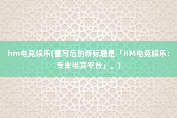 hm电竞娱乐(重写后的新标题是「HM电竞娱乐：专业电竞平台」。)