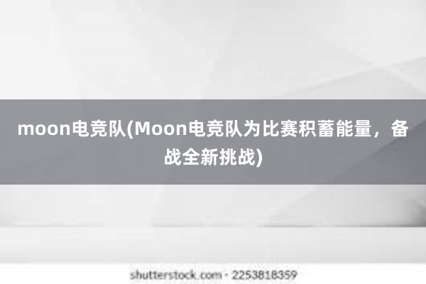 moon电竞队(Moon电竞队为比赛积蓄能量，备战全新挑战)