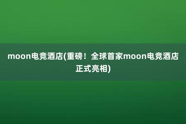 moon电竞酒店(重磅！全球首家moon电竞酒店正式亮相)