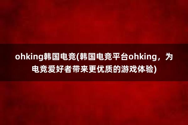 ohking韩国电竞(韩国电竞平台ohking，为电竞爱好者带来更优质的游戏体验)