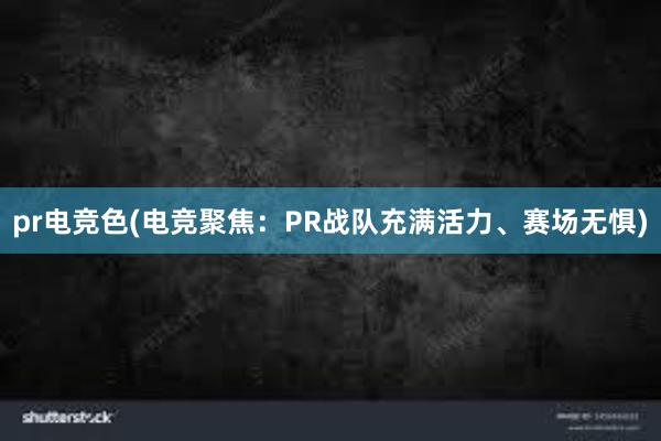 pr电竞色(电竞聚焦：PR战队充满活力、赛场无惧)