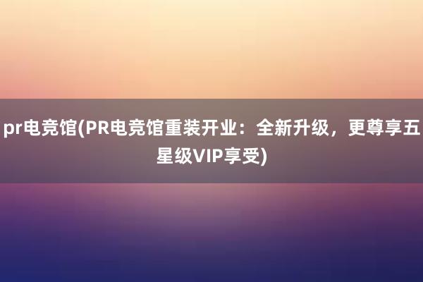 pr电竞馆(PR电竞馆重装开业：全新升级，更尊享五星级VIP享受)