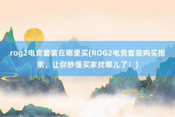 rog2电竞套装在哪里买(ROG2电竞套装购买指南，让你秒懂买家找哪儿了！)