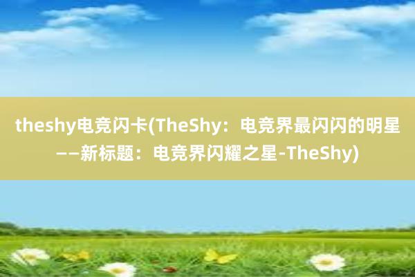 theshy电竞闪卡(TheShy：电竞界最闪闪的明星——新标题：电竞界闪耀之星-TheShy)