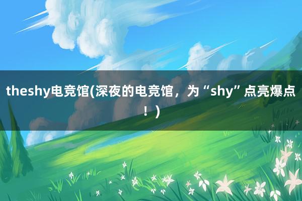 theshy电竞馆(深夜的电竞馆，为“shy”点亮爆点！)