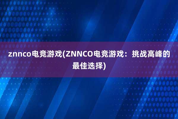 znnco电竞游戏(ZNNCO电竞游戏：挑战高峰的最佳选择)