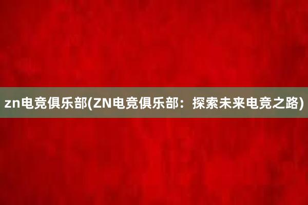 zn电竞俱乐部(ZN电竞俱乐部：探索未来电竞之路)