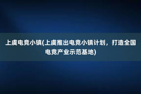 上虞电竞小镇(上虞推出电竞小镇计划，打造全国电竞产业示范基地)