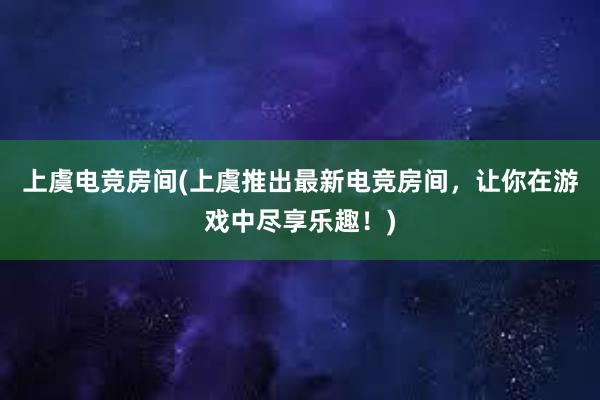 上虞电竞房间(上虞推出最新电竞房间，让你在游戏中尽享乐趣！)