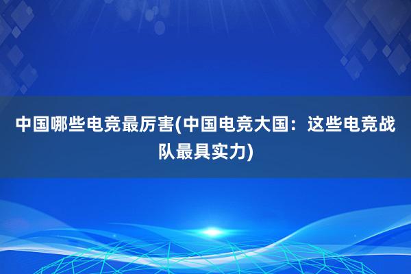 中国哪些电竞最厉害(中国电竞大国：这些电竞战队最具实力)