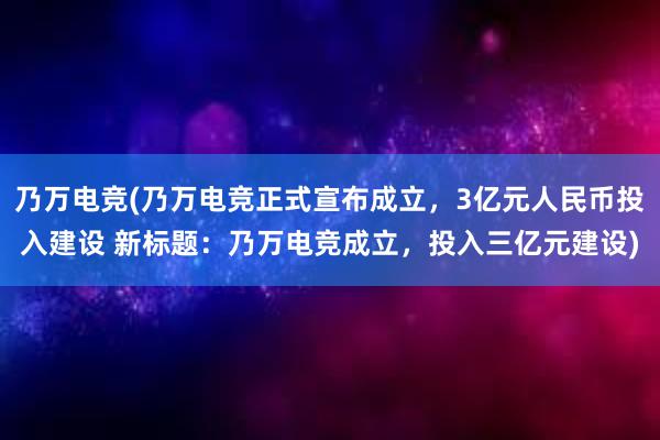 乃万电竞(乃万电竞正式宣布成立，3亿元人民币投入建设 新标题：乃万电竞成立，投入三亿元建设)