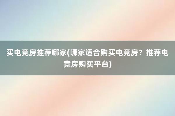 买电竞房推荐哪家(哪家适合购买电竞房？推荐电竞房购买平台)