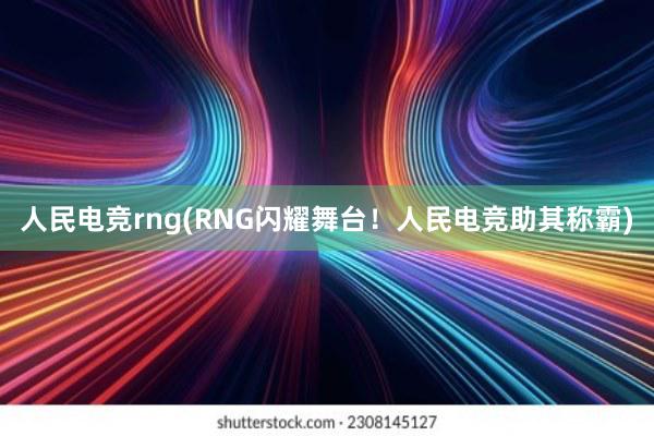 人民电竞rng(RNG闪耀舞台！人民电竞助其称霸)