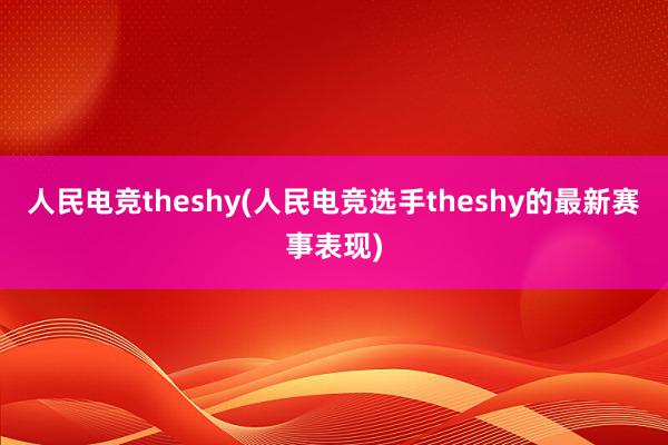 人民电竞theshy(人民电竞选手theshy的最新赛事表现)