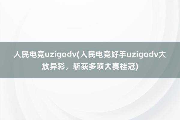 人民电竞uzigodv(人民电竞好手uzigodv大放异彩，斩获多项大赛桂冠)