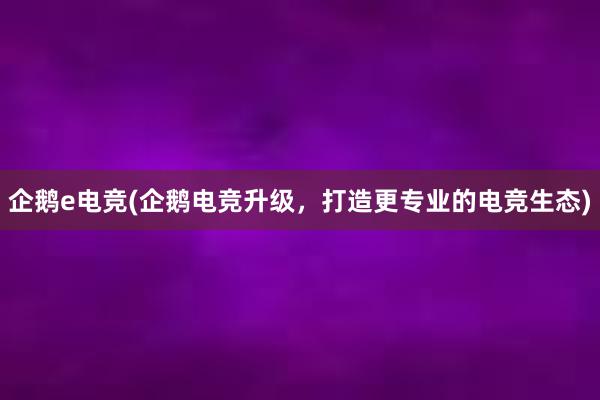 企鹅e电竞(企鹅电竞升级，打造更专业的电竞生态)