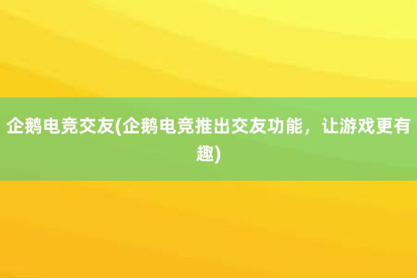 企鹅电竞交友(企鹅电竞推出交友功能，让游戏更有趣)