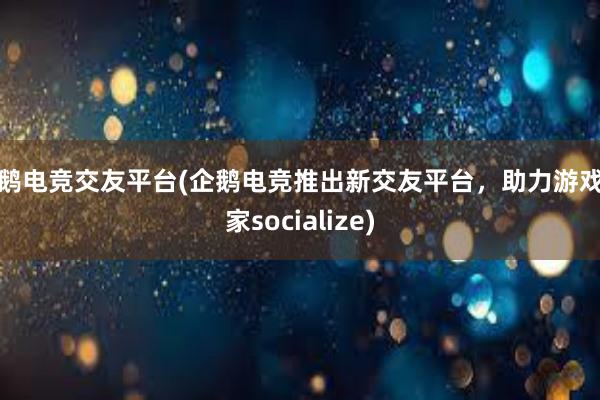 企鹅电竞交友平台(企鹅电竞推出新交友平台，助力游戏玩家socialize)