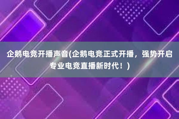 企鹅电竞开播声音(企鹅电竞正式开播，强势开启专业电竞直播新时代！)