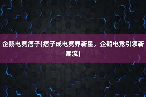 企鹅电竞痞子(痞子成电竞界新星，企鹅电竞引领新潮流)