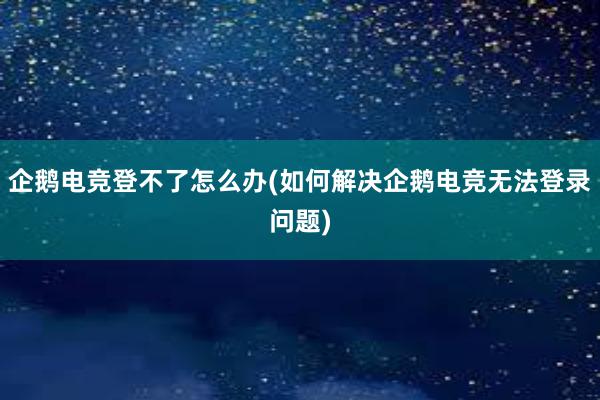 企鹅电竞登不了怎么办(如何解决企鹅电竞无法登录问题)