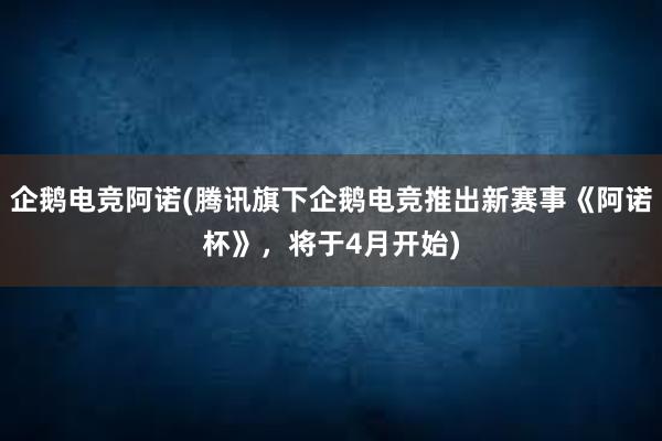 企鹅电竞阿诺(腾讯旗下企鹅电竞推出新赛事《阿诺杯》，将于4月开始)