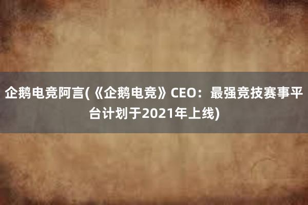 企鹅电竞阿言(《企鹅电竞》CEO：最强竞技赛事平台计划于2021年上线)