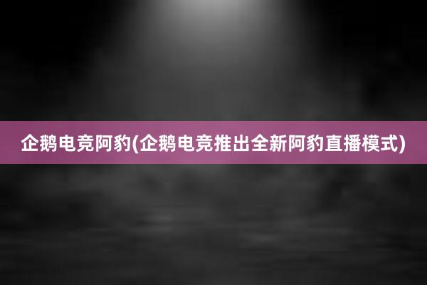 企鹅电竞阿豹(企鹅电竞推出全新阿豹直播模式)