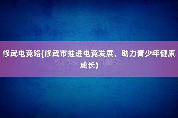 修武电竞路(修武市推进电竞发展，助力青少年健康成长)