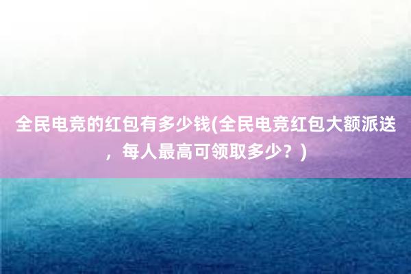 全民电竞的红包有多少钱(全民电竞红包大额派送，每人最高可领取多少？)