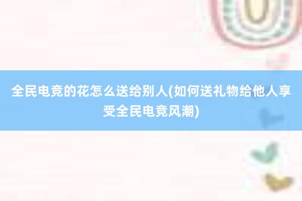 全民电竞的花怎么送给别人(如何送礼物给他人享受全民电竞风潮)