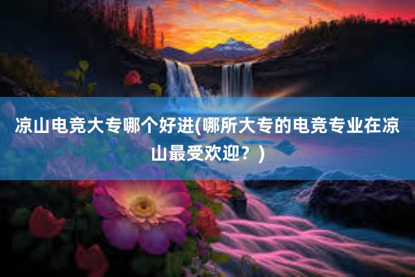 凉山电竞大专哪个好进(哪所大专的电竞专业在凉山最受欢迎？)