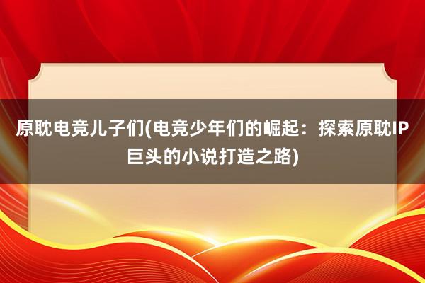 原耽电竞儿子们(电竞少年们的崛起：探索原耽IP巨头的小说打造之路)