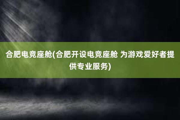 合肥电竞座舱(合肥开设电竞座舱 为游戏爱好者提供专业服务)