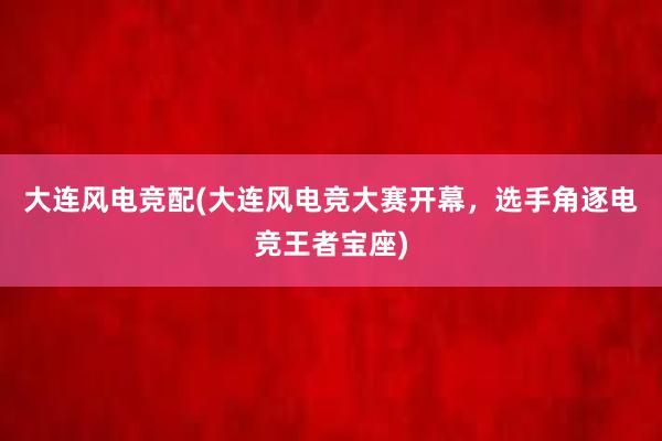 大连风电竞配(大连风电竞大赛开幕，选手角逐电竞王者宝座)