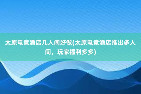 太原电竞酒店几人间好做(太原电竞酒店推出多人间，玩家福利多多)