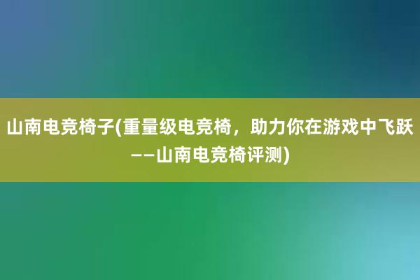 山南电竞椅子(重量级电竞椅，助力你在游戏中飞跃——山南电竞椅评测)