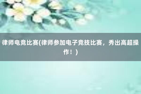 律师电竞比赛(律师参加电子竞技比赛，秀出高超操作！)