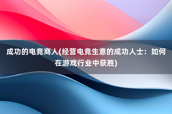 成功的电竞商人(经营电竞生意的成功人士：如何在游戏行业中获胜)