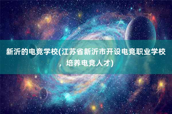 新沂的电竞学校(江苏省新沂市开设电竞职业学校，培养电竞人才)