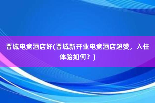 晋城电竞酒店好(晋城新开业电竞酒店超赞，入住体验如何？)