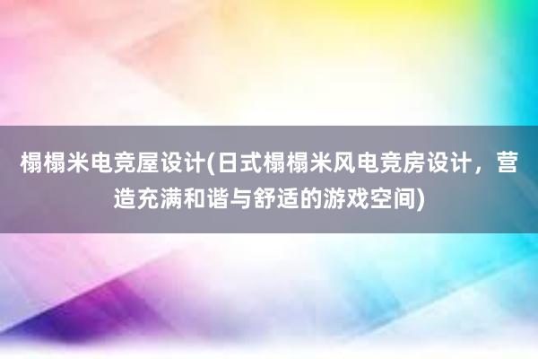 榻榻米电竞屋设计(日式榻榻米风电竞房设计，营造充满和谐与舒适的游戏空间)