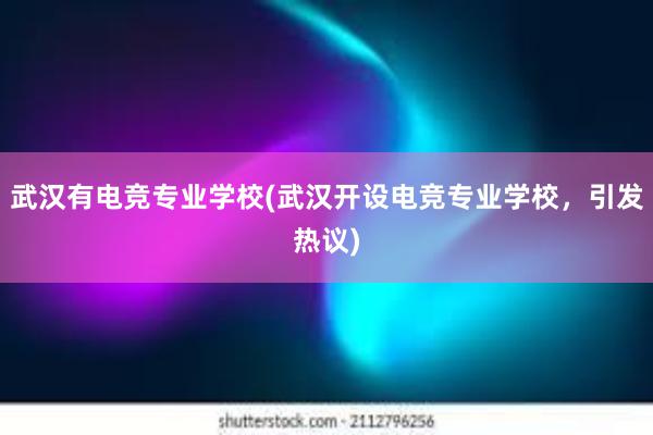 武汉有电竞专业学校(武汉开设电竞专业学校，引发热议)