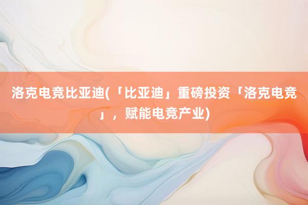 洛克电竞比亚迪(「比亚迪」重磅投资「洛克电竞」，赋能电竞产业)