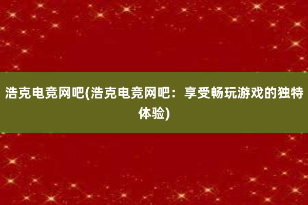 浩克电竞网吧(浩克电竞网吧：享受畅玩游戏的独特体验)