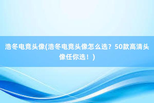 浩冬电竞头像(浩冬电竞头像怎么选？50款高清头像任你选！)